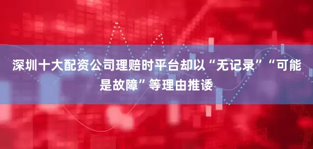 深圳十大配资公司理赔时平台却以“无记录”“可能是故障”等理由推诿