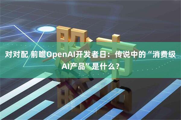 对对配 前瞻OpenAI开发者日:传说中的“消费级AI产品”是什么?