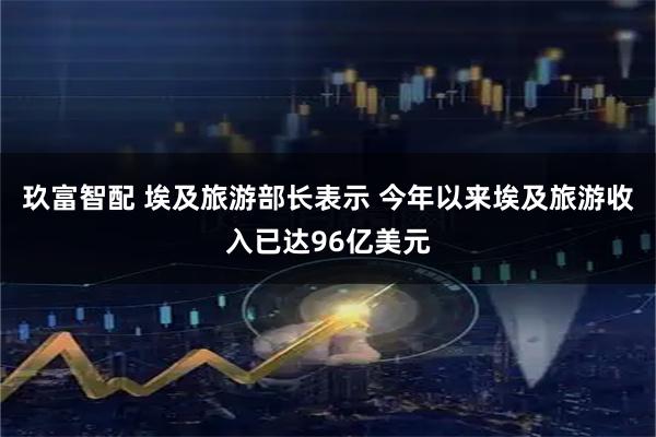 玖富智配 埃及旅游部长表示 今年以来埃及旅游收入已达96亿美元