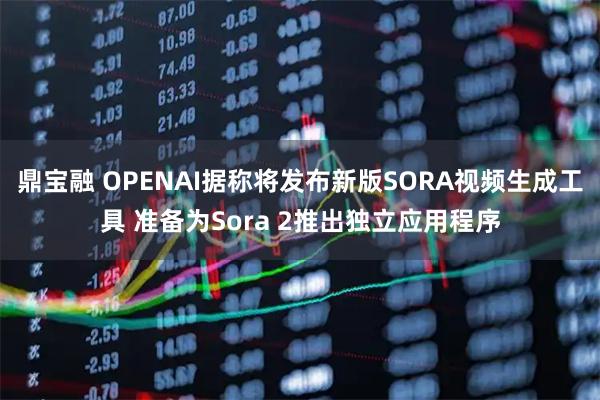 鼎宝融 OPENAI据称将发布新版SORA视频生成工具 准备为Sora 2推出独立应用程序