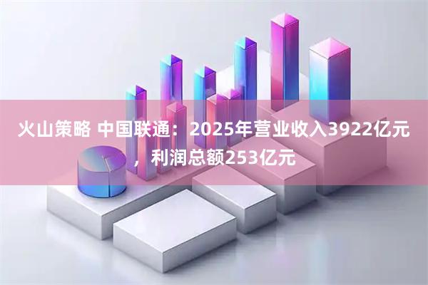 火山策略 中国联通:2025年营业收入3922亿元,利润总额253亿元
