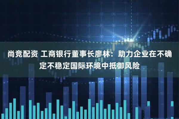 尚竞配资 工商银行董事长廖林：助力企业在不确定不稳定国际环境中抵御风险