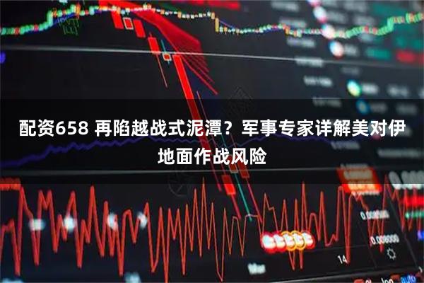 配资658 再陷越战式泥潭？军事专家详解美对伊地面作战风险