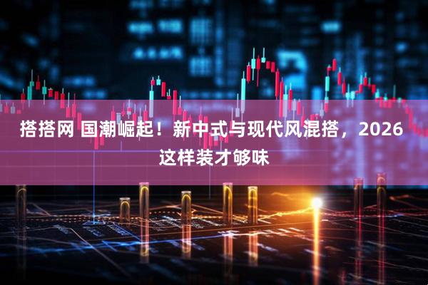 搭搭网 国潮崛起！新中式与现代风混搭，2026 这样装才够味
