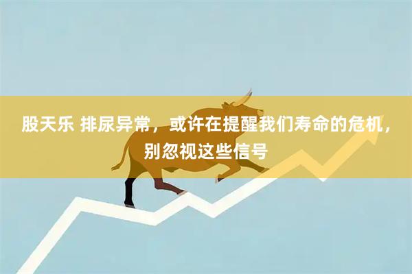 股天乐 排尿异常，或许在提醒我们寿命的危机，别忽视这些信号