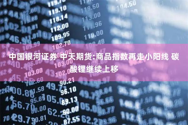 中国银河证券 中天期货:商品指数再走小阳线 碳酸锂继续上移