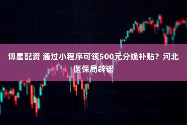 博星配资 通过小程序可领500元分娩补贴？河北医保局辟谣