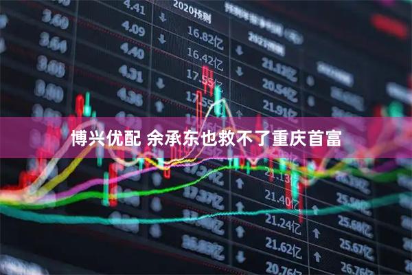 博兴优配 余承东也救不了重庆首富