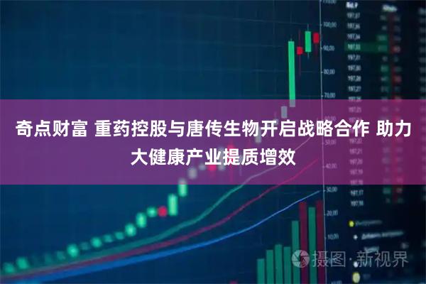 奇点财富 重药控股与唐传生物开启战略合作 助力大健康产业提质增效