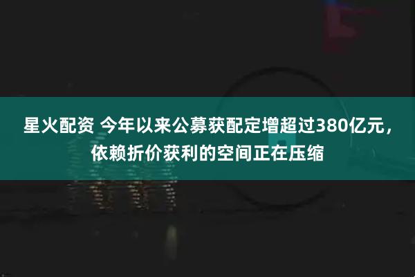 星火配资 今年以来公募获配定增超过380亿元，依赖折价获利的空间正在压缩