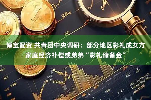 博宝配资 共青团中央调研：部分地区彩礼成女方家庭经济补偿或弟弟“彩礼储备金”