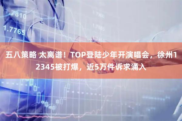 五八策略 太离谱！TOP登陆少年开演唱会，徐州12345被打爆，近5万件诉求涌入
