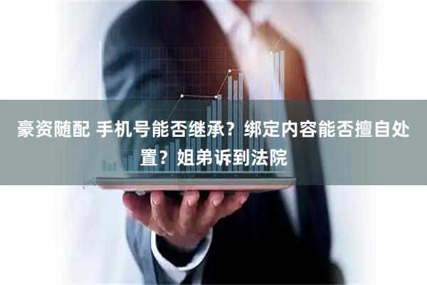豪资随配 手机号能否继承？绑定内容能否擅自处置？姐弟诉到法院