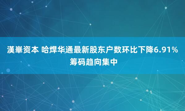 漢崋资本 哈焊华通最新股东户数环比下降6.91% 筹码趋向集中